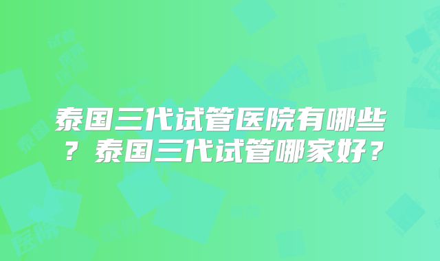 泰国三代试管医院有哪些？泰国三代试管哪家好？
