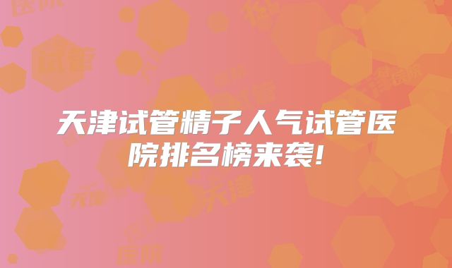 天津试管精子人气试管医院排名榜来袭!