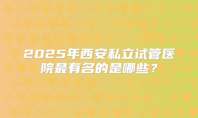 2025年西安私立试管医院最有名的是哪些?