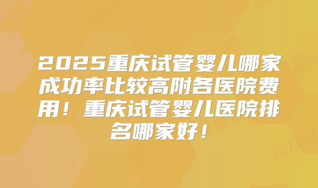 2025重庆试管婴儿哪家成功率比较高附各医院费用！重庆试管婴儿医院排名哪家好！