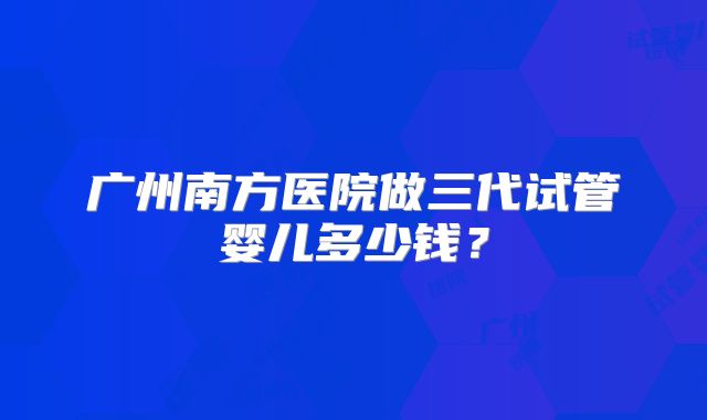 广州南方医院做三代试管婴儿多少钱？