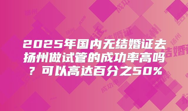 2025年国内无结婚证去扬州做试管的成功率高吗?可以高达百分之50%