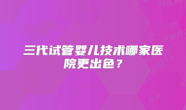 三代试管婴儿技术哪家医院更出色?