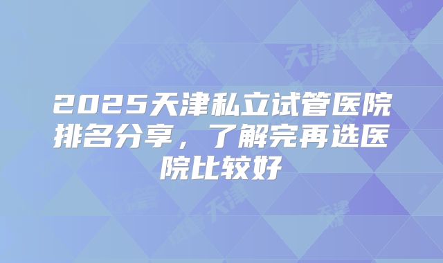2025天津私立试管医院排名分享，了解完再选医院比较好