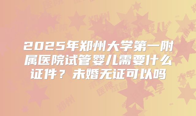 2025年郑州大学第一附属医院试管婴儿需要什么证件?未婚无证可以吗
