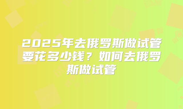 2025年去俄罗斯做试管要花多少钱？如何去俄罗斯做试管