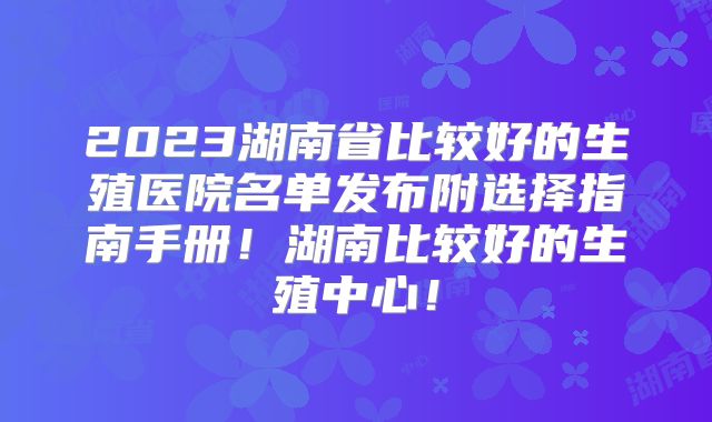 2023湖南省比较好的生殖医院名单发布附选择指南手册!湖南比较好的生殖中心!