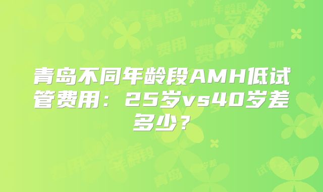 青岛不同年龄段AMH低试管费用：25岁vs40岁差多少？