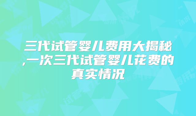 三代试管婴儿费用大揭秘,一次三代试管婴儿花费的真实情况