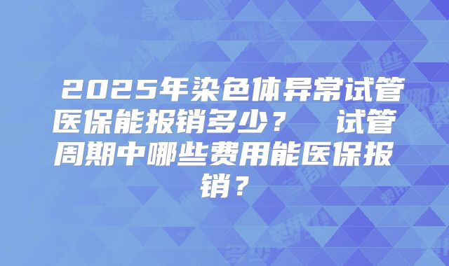 2025年染色体异常试管医保能报销多少?试管周期中哪些费用能医保报销?