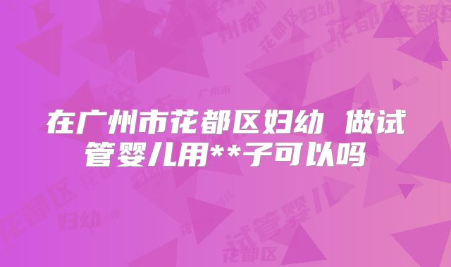 在广州市花都区妇幼 做试管婴儿用**子可以吗