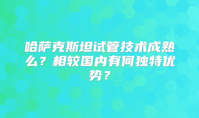哈萨克斯坦试管技术成熟么？相较国内有何独特优势？