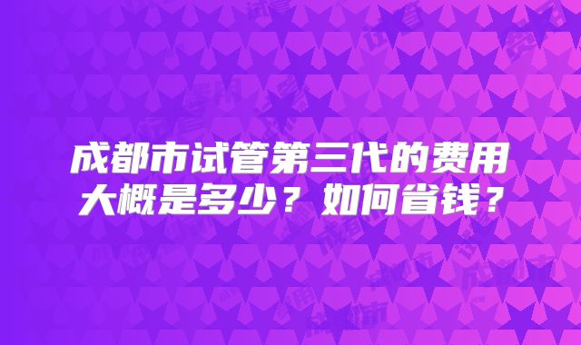 成都市试管第三代的费用大概是多少？如何省钱？