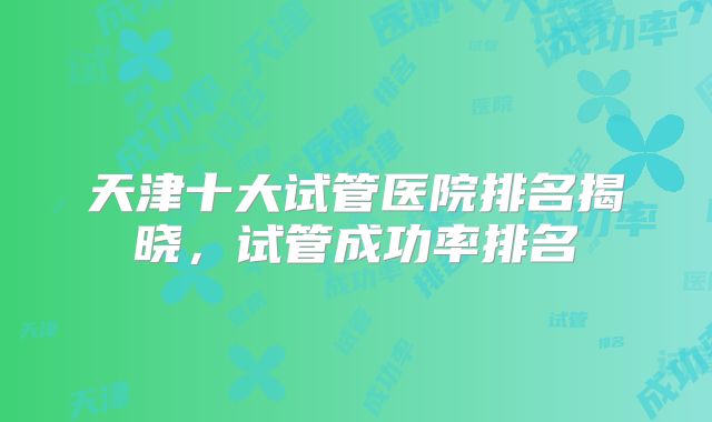 天津十大试管医院排名揭晓,试管成功率排名