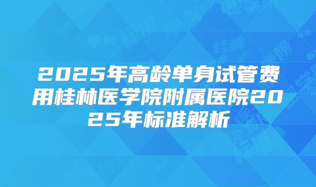2025年高龄单身试管费用桂林医学院附属医院2025年标准解析