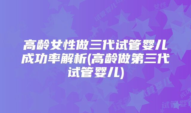 高龄女性做三代试管婴儿成功率解析(高龄做第三代试管婴儿)