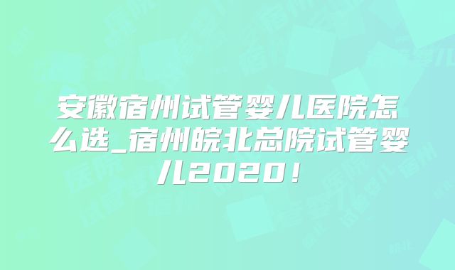 安徽宿州试管婴儿医院怎么选_宿州皖北总院试管婴儿2020！