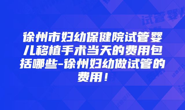 徐州市妇幼保健院试管婴儿移植手术当天的费用包括哪些-徐州妇幼做试管的费用!