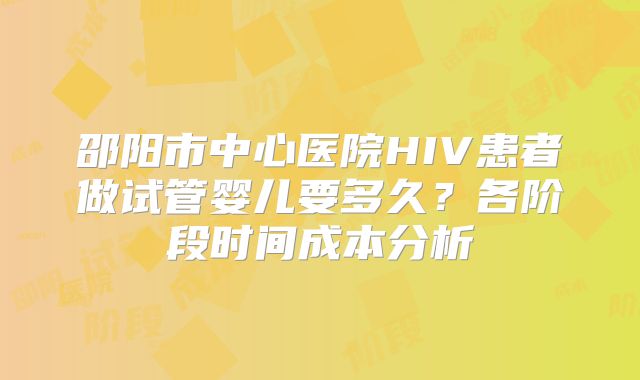 邵阳市中心医院HIV患者做试管婴儿要多久?各阶段时间成本分析