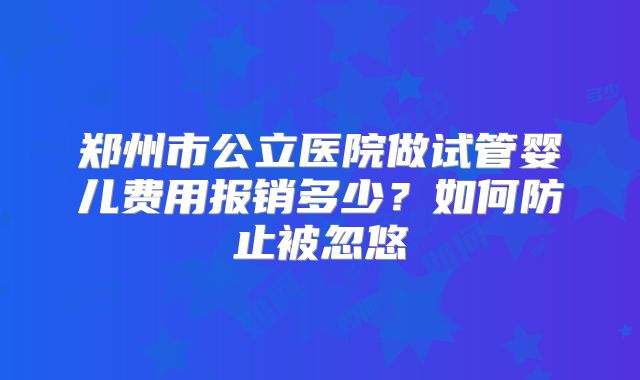 郑州市公立医院做试管婴儿费用报销多少？如何防止被忽悠