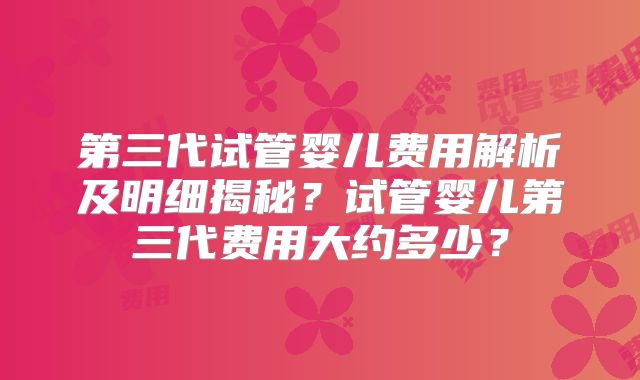 第三代试管婴儿费用解析及明细揭秘？试管婴儿第三代费用大约多少？