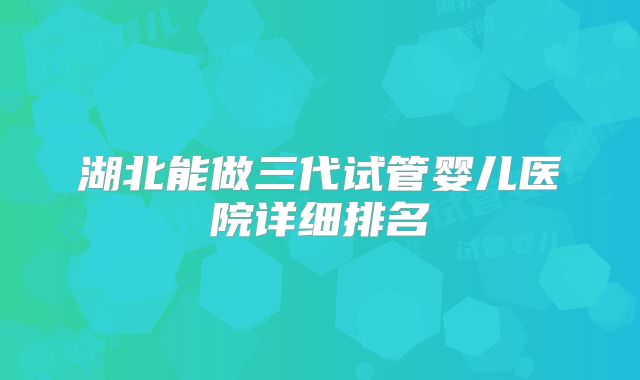 湖北能做三代试管婴儿医院详细排名