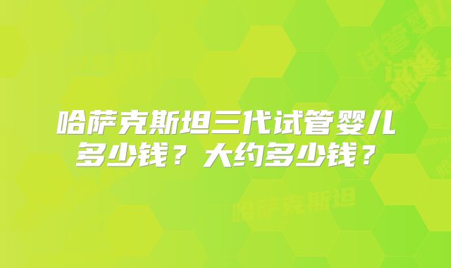 哈萨克斯坦三代试管婴儿多少钱?大约多少钱?