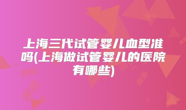 上海三代试管婴儿血型准吗(上海做试管婴儿的医院有哪些)