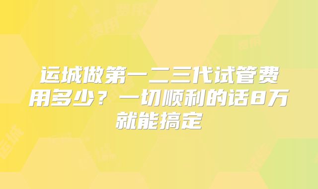 运城做第一二三代试管费用多少？一切顺利的话8万就能搞定