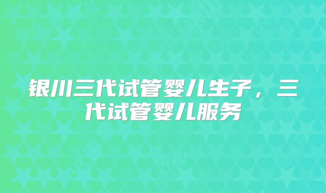 银川三代试管婴儿生子，三代试管婴儿服务
