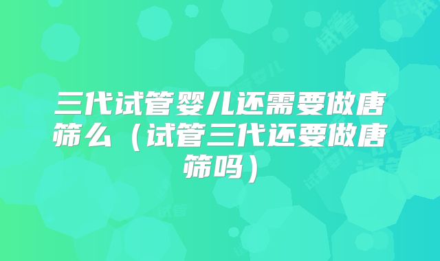 三代试管婴儿还需要做唐筛么（试管三代还要做唐筛吗）