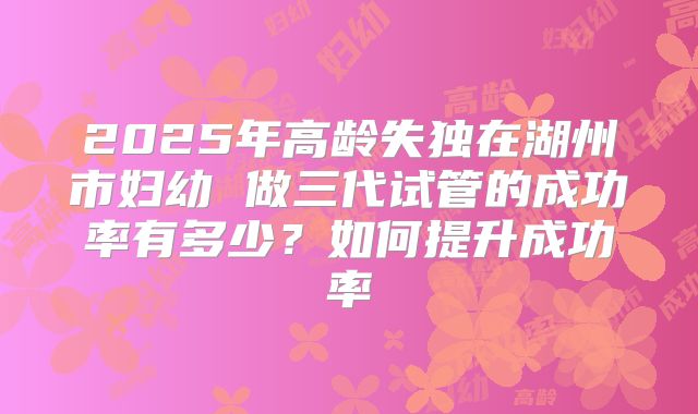 2025年高龄失独在湖州市妇幼 做三代试管的成功率有多少？如何提升成功率