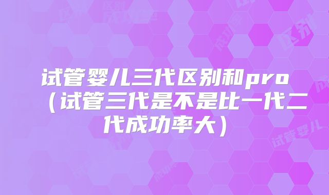 试管婴儿三代区别和pro（试管三代是不是比一代二代成功率大）