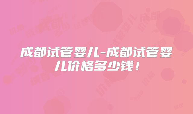 成都试管婴儿-成都试管婴儿价格多少钱！