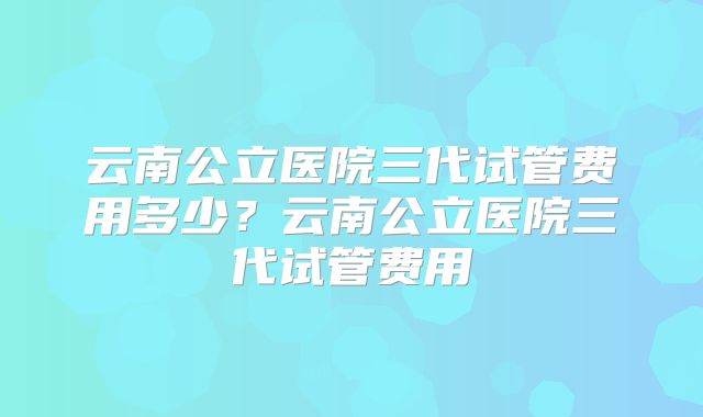 云南公立医院三代试管费用多少？云南公立医院三代试管费用