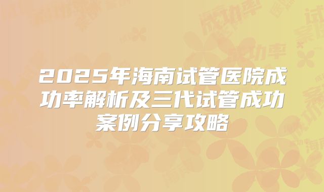 2025年海南试管医院成功率解析及三代试管成功案例分享攻略