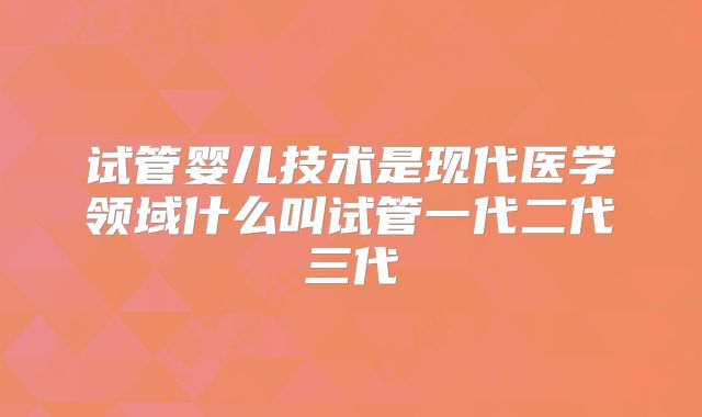 试管婴儿技术是现代医学领域什么叫试管一代二代三代