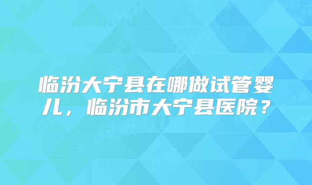 临汾大宁县在哪做试管婴儿，临汾市大宁县医院？