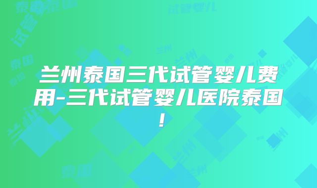 兰州泰国三代试管婴儿费用-三代试管婴儿医院泰国！