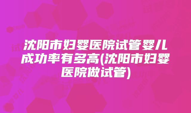沈阳市妇婴医院试管婴儿成功率有多高(沈阳市妇婴医院做试管)