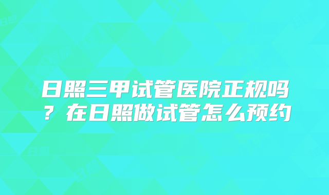 日照三甲试管医院正规吗？在日照做试管怎么预约