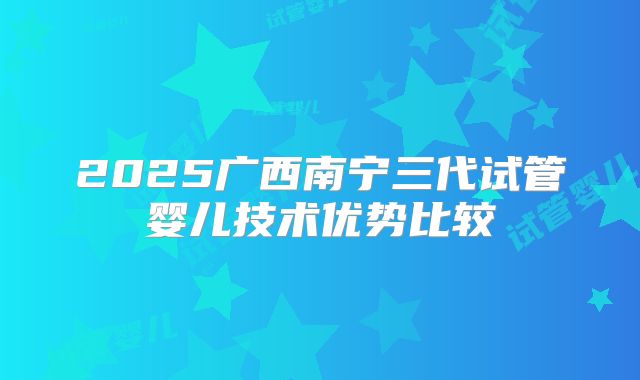 2025广西南宁三代试管婴儿技术优势比较