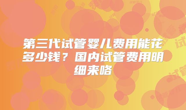 第三代试管婴儿费用能花多少钱?国内试管费用明细来咯