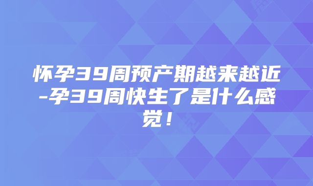 怀孕39周预产期越来越近-孕39周快生了是什么感觉！