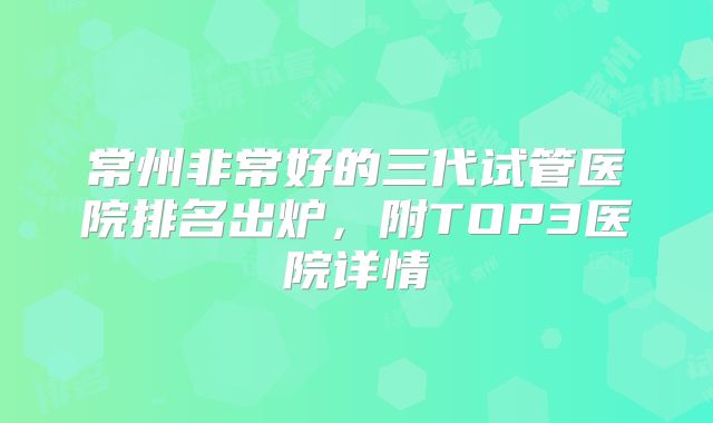 常州非常好的三代试管医院排名出炉，附TOP3医院详情