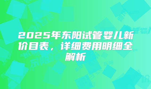 2025年东阳试管婴儿新价目表，详细费用明细全解析