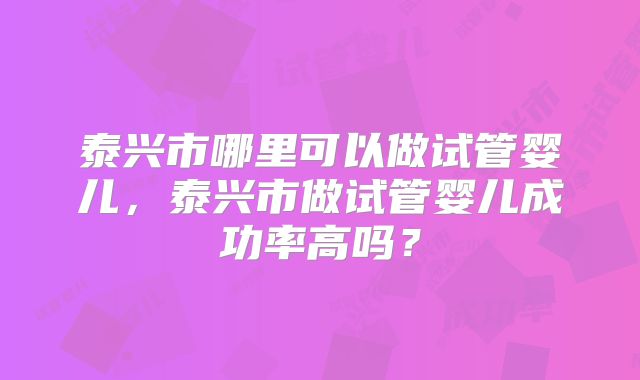 泰兴市哪里可以做试管婴儿,泰兴市做试管婴儿成功率高吗?