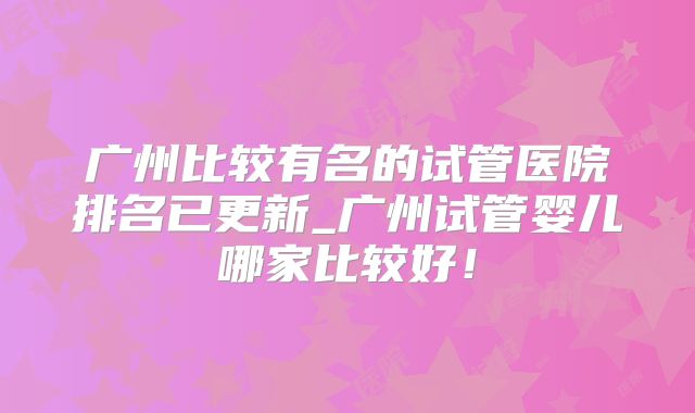 广州比较有名的试管医院排名已更新_广州试管婴儿哪家比较好!