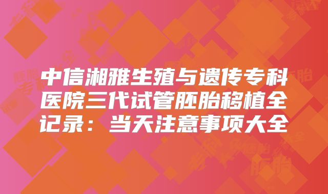 中信湘雅生殖与遗传专科医院三代试管胚胎移植全记录:当天注意事项大全