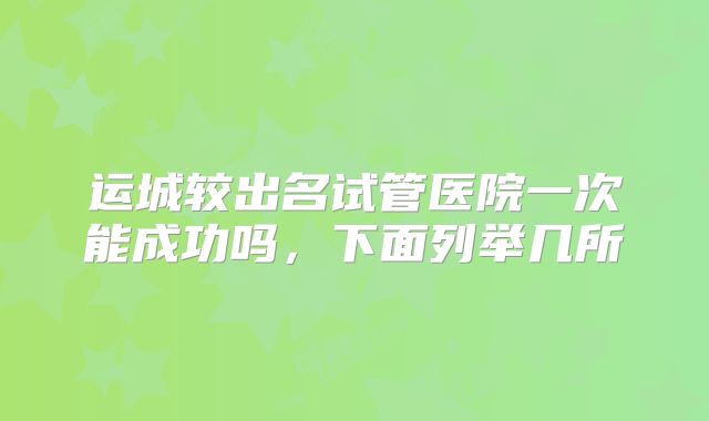 运城较出名试管医院一次能成功吗，下面列举几所